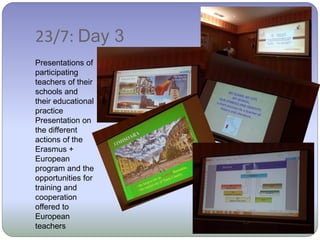 23/7: Day 3
Presentations of
participating
teachers of their
schools and
their educational
practice
Presentation on
the different
actions of the
Erasmus +
European
program and the
opportunities for
training and
cooperation
offered to
European
teachers
 