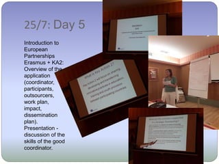 25/7: Day 5
Introduction to
European
Partnerships
Erasmus + KA2:
Overview of the
application
(coordinator,
participants,
outsourcers,
work plan,
impact,
dissemination
plan).
Presentation -
discussion of the
skills of the good
coordinator.
 