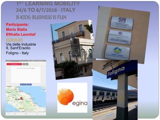 1ST LEARNING MOBILITY
24/6 TO 8/7/2018 - ITALY
B-KIDS: BUSINESSIS FUN
Participants:
Maria Stalia
Efthalia Leontief
EGInA Srl
Via delle Industrie
9, Sant'Eraclio
Foligno - Italy
 