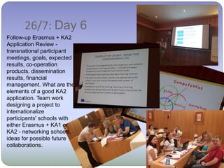 26/7: Day 6
Follow-up Erasmus + KA2
Application Review -
transnational participant
meetings, goals, expected
results, co-operation
products, dissemination
results, financial
management. What are the
elements of a good KA2
application. Team work
designing a project to
internationalize
participants' schools with
either Erasmus + KA1 or
KA2 - networking schools,
ideas for possible future
collaborations.
 