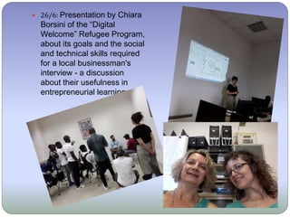  26/6: Presentation by Chiara
Borsini of the “Digital
Welcome” Refugee Program,
about its goals and the social
and technical skills required
for a local businessman's
interview - a discussion
about their usefulness in
entrepreneurial learning.
 