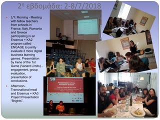2η εβδομάδα: 2-8/7/2018
 2/7: Morning - Meeting
with fellow teachers
from schools in
France, Italy, Romania
and Greece
participating in an
Erasmus + KA2
program called
ENGAGE to jointly
evaluate 3 more digital
business learning
games. Presentation
by Irene of the 1st
Game (Variant Limits) -
engagement, group
evaluation,
presentation of
conclusions.
 Afternoon-
Transnational meal
and Erasmus + KA3
Project Presentation
“Brights”.
 