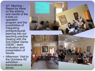  3/7: Morning -
Report by Irene
on the actions
and results of the
b-kids co-
operation
program and the
possibilities of
integrating
entrepreneurial
learning into our
teaching practice.
Dealing with the
2nd Digital Game
(GEM) - team
evaluation and
presentation of
results.
 Afternoon: Visit to
the Quintana 4D
exhibition -
transnational
dinner.
 