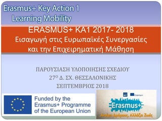 ΠΑΡΟΥΣΙΑΣΗ ΥΛΟΠΟΙΗΣΗΣ ΣΧΕΔΙΟΥ
27Ο Δ. ΣΧ. ΘΕΣΣΑΛΟΝΙΚΗΣ
ΣΕΠΤΕΜΒΡΙΟΣ 2018
ERASMUS+ KA1 2017- 2018
Εισαγωγή στις Ευρωπαϊκές Συνεργασίες
και την Επιχειρηματική Μάθηση
 