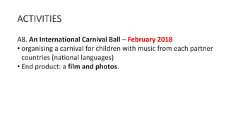 ACTIVITIES
A8. An International Carnival Ball – February 2018
• organising a carnival for children with music from each partner
countries (national languages)
• End product: a film and photos.
 