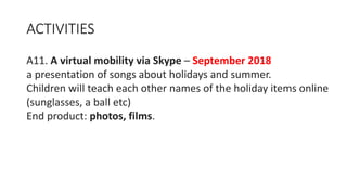 ACTIVITIES
A11. A virtual mobility via Skype – September 2018
a presentation of songs about holidays and summer.
Children will teach each other names of the holiday items online
(sunglasses, a ball etc)
End product: photos, films.
 