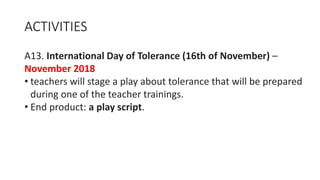 ACTIVITIES
A13. International Day of Tolerance (16th of November) –
November 2018
• teachers will stage a play about tolerance that will be prepared
during one of the teacher trainings.
• End product: a play script.
 