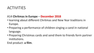 ACTIVITIES
A14 Chritmas in Europe – December 2018
• learning about different Chritmas and New Year traditions in
Europe.
• Preparing a performance of children singing a carol in national
language.
• Preparing Christmas cards and send them to friends form partner
institutions.
End product: a film.
 