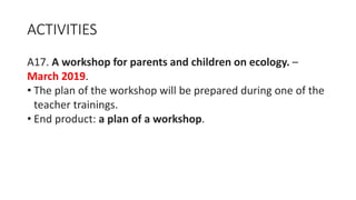 ACTIVITIES
A17. A workshop for parents and children on ecology. –
March 2019.
• The plan of the workshop will be prepared during one of the
teacher trainings.
• End product: a plan of a workshop.
 