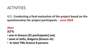 ACTIVITIES
A21. Conducting a final evaluation of the project based on the
questionnaires for project participants. - June 2019
Also!
2LTTs
• one in Greece (25 participants) and,
• aone in Sofia, Bulgaria (Greece x5)
• In total TMs Greece 8 persons
 