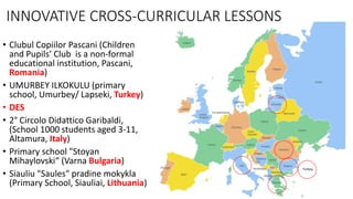 • Clubul Copiilor Pascani (Children
and Pupils’ Club is a non-formal
educational institution, Pascani,
Romania)
• UMURBEY ILKOKULU (primary
school, Umurbey/ Lapseki, Turkey)
• DES
• 2° Circolo Didattico Garibaldi,
(School 1000 students aged 3-11,
Altamura, Italy)
• Primary school "Stoyan
Mihaylovski“ (Varna Bulgaria)
• Siauliu "Saules" pradine mokykla
(Primary School, Siauliai, Lithuania)
Turkey
INNOVATIVE CROSS-CURRICULAR LESSONS
 
