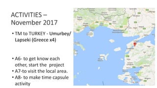 • TM to TURKEY - Umurbey/
Lapseki (Greece x4)
• A6- to get know each
other, start the project
• A7-to visit the local area.
• A8- to make time capsule
activity
ACTIVITIES –
November 2017
 