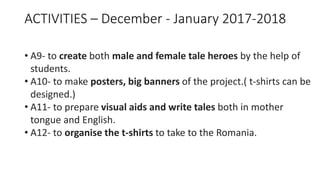 ACTIVITIES – December - January 2017-2018
• A9- to create both male and female tale heroes by the help of
students.
• A10- to make posters, big banners of the project.( t-shirts can be
designed.)
• A11- to prepare visual aids and write tales both in mother
tongue and English.
• A12- to organise the t-shirts to take to the Romania.
 