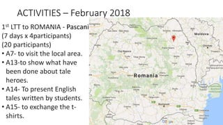 ACTIVITIES – February 2018
1st LTT to ROMANIA - Pascani
(7 days x 4participants)
(20 participants)
• A7- to visit the local area.
• A13-to show what have
been done about tale
heroes.
• A14- To present English
tales written by students.
• A15- to exchange the t-
shirts.
 