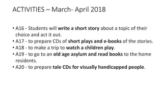 ACTIVITIES – March- April 2018
• A16 - Students will write a short story about a topic of their
choice and act it out.
• A17 - to prepare CDs of short plays and e-books of the stories.
• A18 - to make a trip to watch a children play.
• A19 - to go to an old age asylum and read books to the home
residents.
• A20 - to prepare tale CDs for visually handicapped people.
 