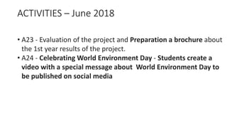 ACTIVITIES – June 2018
• A23 - Evaluation of the project and Preparation a brochure about
the 1st year results of the project.
• A24 - Celebrating World Environment Day - Students create a
video with a special message about World Environment Day to
be published on social media
 