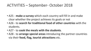 ACTIVITIES – September- October 2018
• A25 - make a survey which each country will fill in and make
clear whether the project achieves its goals or not
• A26 - to search for traditional food of other countries with the
students.
• A27 - to cook the meals with the students.
• A28 - to arrange special areas introducing the partner countries
via their food, flag, tourist attractions etc.
 