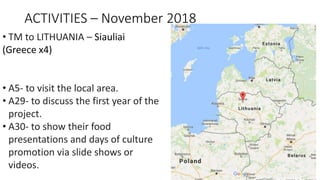 ACTIVITIES – November 2018
• TM to LITHUANIA – Siauliai
(Greece x4)
• A5- to visit the local area.
• A29- to discuss the first year of the
project.
• A30- to show their food
presentations and days of culture
promotion via slide shows or
videos.
 