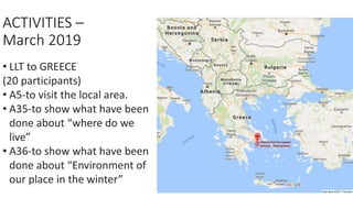 ACTIVITIES –
March 2019
• LLT to GREECE
(20 participants)
• A5-to visit the local area.
• A35-to show what have been
done about “where do we
live”
• A36-to show what have been
done about “Environment of
our place in the winter”
 