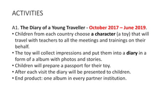 ACTIVITIES
A1. The Diary of a Young Traveller - October 2017 – June 2019.
• Children from each country choose a character (a toy) that will
travel with teachers to all the meetings and trainings on their
behalf.
• The toy will collect impressions and put them into a diary in a
form of a album with photos and stories.
• Children will prepare a passport for their toy.
• After each visit the diary will be presented to children.
• End product: one album in every partner institution.
 