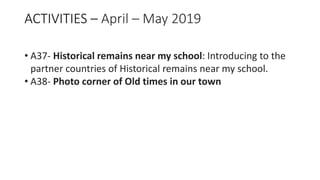 ACTIVITIES – April – May 2019
• A37- Historical remains near my school: Introducing to the
partner countries of Historical remains near my school.
• A38- Photo corner of Old times in our town
 