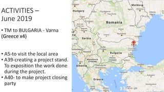 ACTIVITIES –
June 2019
• TM to BULGARIA - Varna
(Greece x4)
• A5-to visit the local area
• A39-creating a project stand.
To exposition the work done
during the project.
• A40- to make project closing
party
 