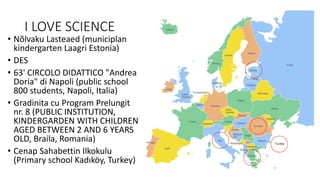 I LOVE SCIENCE
• Nõlvaku Lasteaed (municiplan
kindergarten Laagri Estonia)
• DES
• 63' CIRCOLO DIDATTICO "Andrea
Doria" di Napoli (public school
800 students, Napoli, Italia)
• Gradinita cu Program Prelungit
nr. 8 (PUBLIC INSTITUTION,
KINDERGARDEN WITH CHILDREN
AGED BETWEEN 2 AND 6 YEARS
OLD, Braila, Romania)
• Cenap Sahabettin Ilkokulu
(Primary school Kadıköy, Turkey)
Turkey
 