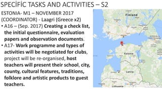 SPECİFİC TASKS AND ACTIVITIES – S2
ESTONIA- M1 – NOVEMBER 2017
(COORDINATOR) - Laagri (Greece x2)
• A16 – (Sep. 2017) Creating a check list,
the initial questionnaire, evaluation
papers and observation documents.
• A17- Work programme and types of
activities will be negotiated for clubs,
project will be re-organised, host
teachers will present their school, city,
county, cultural features, traditions,
folklore and artistic products to guest
teachers.
 