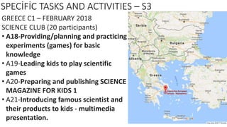 SPECİFİC TASKS AND ACTIVITIES – S3
GREECE C1 – FEBRUARY 2018
SCIENCE CLUB (20 participants)
• A18-Providing/planning and practicing
experiments (games) for basic
knowledge
• A19-Leading kids to play scientific
games
• A20-Preparing and publishing SCIENCE
MAGAZINE FOR KIDS 1
• A21-Introducing famous scientist and
their products to kids - multimedia
presentation.
 