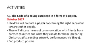 ACTIVITIES
A2. The Code of a Young European in a form of a poster. -
October 2017
• Children will prepare a poster concerning the right behaviour
towards other people.
• They will discuss means of communication with friends from
partner countries and what they can do for them (preparing
Christmas gifts, sending artwork, performances via Skype).
• End product: posters
 