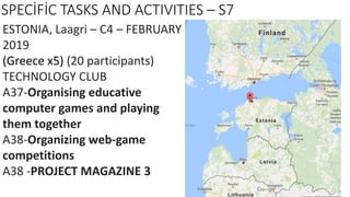 SPECİFİC TASKS AND ACTIVITIES – S7
ESTONIA, Laagri – C4 – FEBRUARY
2019
(Greece x5) (20 participants)
TECHNOLOGY CLUB
A37-Organising educative
computer games and playing
them together
A38-Organizing web-game
competitions
A38 -PROJECT MAGAZINE 3
 