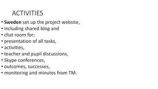 ACTIVITIES
• Sweden set up the project website,
• including shared blog and
• chat room for;
• presentation of all tasks,
• activities,
• teacher and pupil discussions,
• Skype conferences,
• outcomes, successes,
• monitoring and minutes from TM.
 