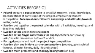 ACTIVITIES BEFORE C1
• -Poland prepare a questionnaire to establish students´ voice, knowledge,
preconceptions at early stage of the project, empowering student
participation. To learn about children's knowledge and attitudes towards
maths, on blog
• -Sweden put together the project calendar with all activities, meetings and
deadlines included
• -Sweden set up and initiate chat room
• -Sweden set up Skype conferences for pupils/teachers, for showing
tasks/didactic discussions before C1 and C2
• -Portugal prepare and lead the project logo competition
• -Sweden plan and initiate partner presentations (country, geographical
features, climate, history, daily life and school)
• -Sweden math problems and cooking/baking tasks on blog
 