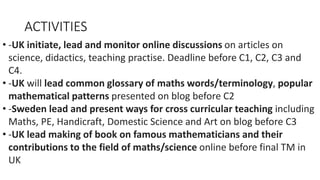 ACTIVITIES
• -UK initiate, lead and monitor online discussions on articles on
science, didactics, teaching practise. Deadline before C1, C2, C3 and
C4.
• -UK will lead common glossary of maths words/terminology, popular
mathematical patterns presented on blog before C2
• -Sweden lead and present ways for cross curricular teaching including
Maths, PE, Handicraft, Domestic Science and Art on blog before C3
• -UK lead making of book on famous mathematicians and their
contributions to the field of maths/science online before final TM in
UK
 