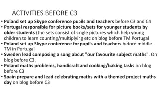ACTIVITIES BEFORE C3
• Poland set up Skype conference pupils and teachers before C3 and C4
• Portugal responsible for picture books/sets for younger students by
older students (the sets consist of single pictures which help young
children to learn counting/multiplying etc on blog before TM Portugal
• Poland set up Skype conference for pupils and teachers before middle
TM in Portugal
• Sweden lead composing a song about "our favourite subject maths". On
blog before C3.
• Poland maths problems, handicraft and cooking/baking tasks on blog
before C3
• Spain prepare and lead celebrating maths with a themed project maths
day on blog before C3
 