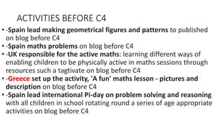 ACTIVITIES BEFORE C4
• -Spain lead making geometrical figures and patterns to published
on blog before C4
• -Spain maths problems on blog before C4
• -UK responsible for the active maths: learning different ways of
enabling children to be physically active in maths sessions through
resources such a tagtivate on blog before C4
• -Greece set up the activity, 'A fun' maths lesson - pictures and
description on blog before C4
• -Spain lead international Pi-day on problem solving and reasoning
with all children in school rotating round a series of age appropriate
activities on blog before C4
 
