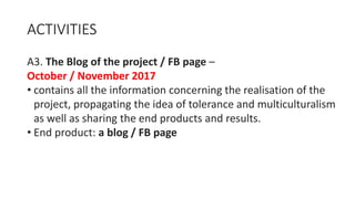 ACTIVITIES
A3. The Blog of the project / FB page –
October / November 2017
• contains all the information concerning the realisation of the
project, propagating the idea of tolerance and multiculturalism
as well as sharing the end products and results.
• End product: a blog / FB page
 