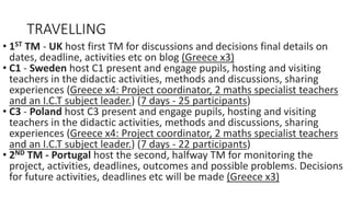 TRAVELLING
• 1ST TM - UK host first TM for discussions and decisions final details on
dates, deadline, activities etc on blog (Greece x3)
• C1 - Sweden host C1 present and engage pupils, hosting and visiting
teachers in the didactic activities, methods and discussions, sharing
experiences (Greece x4: Project coordinator, 2 maths specialist teachers
and an I.C.T subject leader.) (7 days - 25 participants)
• C3 - Poland host C3 present and engage pupils, hosting and visiting
teachers in the didactic activities, methods and discussions, sharing
experiences (Greece x4: Project coordinator, 2 maths specialist teachers
and an I.C.T subject leader.) (7 days - 22 participants)
• 2ND TM - Portugal host the second, halfway TM for monitoring the
project, activities, deadlines, outcomes and possible problems. Decisions
for future activities, deadlines etc will be made (Greece x3)
 