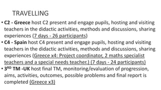 TRAVELLING
• C2 - Greece host C2 present and engage pupils, hosting and visiting
teachers in the didactic activities, methods and discussions, sharing
experiences (7 days - 26 participants)
• C4 - Spain host C4 present and engage pupils, hosting and visiting
teachers in the didactic activities, methods and discussions, sharing
experiences (Greece x4: Project coordinator, 2 maths specialist
teachers and a special needs teacher.) (7 days - 24 participants)
• 3RD TM -UK host final TM, monitoring/evaluation of progression,
aims, activities, outcomes, possible problems and final report is
completed (Greece x3)
 