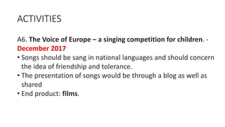 ACTIVITIES
A6. The Voice of Europe – a singing competition for children. -
December 2017
• Songs should be sang in national languages and should concern
the idea of friendship and tolerance.
• The presentation of songs would be through a blog as well as
shared
• End product: films.
 
