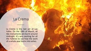 La Crema
La Cremà is the last act of Las
Fallas. On the 19th of March, all
tbe monuments are burnt around
midnight. It’s very exciting for all
the Falleros to see how the work
of a whole year burns into ashes.
 