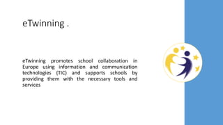eTwinning .
eTwinning promotes school collaboration in
Europe using information and communication
technologies (TIC) and supports schools by
providing them with the necessary tools and
services
 