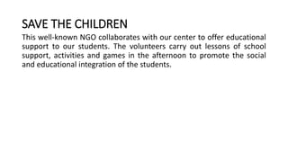 SAVE THE CHILDREN
This well-known NGO collaborates with our center to offer educational
support to our students. The volunteers carry out lessons of school
support, activities and games in the afternoon to promote the social
and educational integration of the students.
 