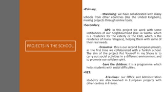 PROJECTS IN THE SCHOOL.
•Primary:
- Etwinning: we have collaborated with many
schools from other countries (like the United Kingdom),
making projects through online tools.
•Secondary:
-APS: in this project we work with some
institutions of our neighbourhood (like La Saleta, which
is a residence for the elderly or the CAR, which is the
residence of many refugees), helping them with some of
their real needs.
-Erasums+: this is our second European project,
as the first time we collaborated with a Turkish school.
The aim of the project Put Yourself in my Shoes is to
carry out social activities in a different environment and
to promote our solidary spirit.
-Save the children: it is a programme which
helps students with social difficulties.
•VET:
-Erasmus+: our Office and Administration
students are also involved in European projects with
other centres in France.
 