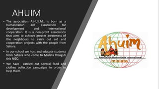AHUIM
• The association A.HU.I.M., is born as a
humanitarian aid association for
development and international
cooperation. It is a non-profit association
that aims to achieve greater awareness of
the neighbours to carry out aid and
cooperation projects with the people from
Sahara.
• In our school we host and educate students
from Sahara who come to Mislata throguh
this NGO.
• We have carried out several food and
clothes collection campaigns in order to
help them.
 