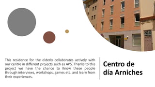 This residence for the elderly collaborates actively with
our centre in different projects such as APS. Thanks to this
project we have the chance to Know these people
through interviews, workshops, games etc. and learn from
their experiences.
Centro de
día Arniches
 