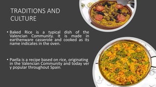 TRADITIONS AND
CULTURE
• Baked Rice is a typical dish of the
Valencian Community. It is made in
earthenware casserole and cooked as its
name indicates in the oven.
• Paella is a recipe based on rice, originating
in the Valencian Community and today ver
y popular throughout Spain.
 