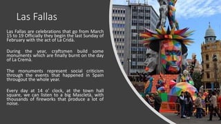 Las Fallas
Las Fallas are celebrations that go from March
15 to 19 Officially they begin the last Sunday of
February with the act of La Cridà.
During the year, craftsmen build some
monuments which are finally burnt on the day
of La Cremà.
The monuments represent social criticism
through the events that happened in Spain
througout the whole year.
Every day at 14 o’ clock, at the town hall
square, we can listen to a big Mascletà, with
thousands of fireworks that produce a lot of
noise.
 