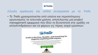 Εύκολη οργάνωση και online συνεργασία με το Trello
• Το Trello χρησιμοποιείται από ολοένα και περισσότερους
οργανισμούς τα τελευταία χρόνια, αποτελώντας μια project
management εφαρμογή που δίνει τη δυνατότητα στις ομάδες να
αλληλεπιδράσουν και να φέρουν εις πέρας σειρά εργασιών.
 