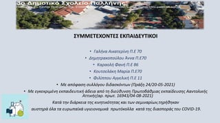 ΣΥΜΜΕΤΕΧΟΝΤΕΣ ΕΚΠΑΙΔΕΥΤΙΚΟΙ
• Γαλήνα Αικατερίνη Π.Ε 70
• Δημητρακοπούλου Άννα Π.Ε70
• Καραολή Φανή Π.Ε 86
• Κουτσελάκη Μαρία Π.Ε70
• Φιλίππου Αγγελική Π.Ε 11
• Με απόφαση συλλόγου διδασκόντων (Πράξη 24/20-05-2021)
• Με εγκεκριμένη εκπαιδευτική άδεια από τη διεύθυνση Πρωτοβάθμιας εκπαίδευσης Ααντολικής
Αττικής(αρ. πρωτ. 16943/04-08-2021)
Κατά την διάρκεια της κινητικότητας και των σεμιναρίων,τηρήθηκαν
αυστηρά όλα τα ευρωπαϊκά υγιειονομικά πρωτόκολλα κατά της διασποράς του COVID-19.
 